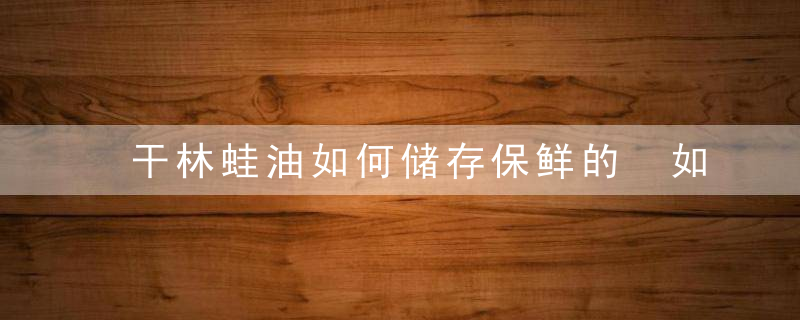 干林蛙油如何储存保鲜的 如何保存干林蛙油